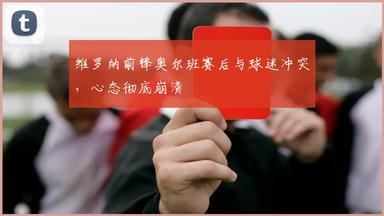 维罗纳前锋奥尔班赛后与球迷冲突,心态彻底崩溃