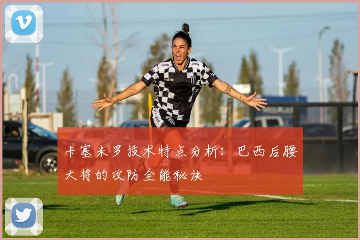 卡塞米罗技术特点分析:巴西后腰大将的攻防全能秘诀