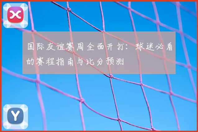 国际友谊赛周全面开打：球迷必看的赛程指南与比分预测