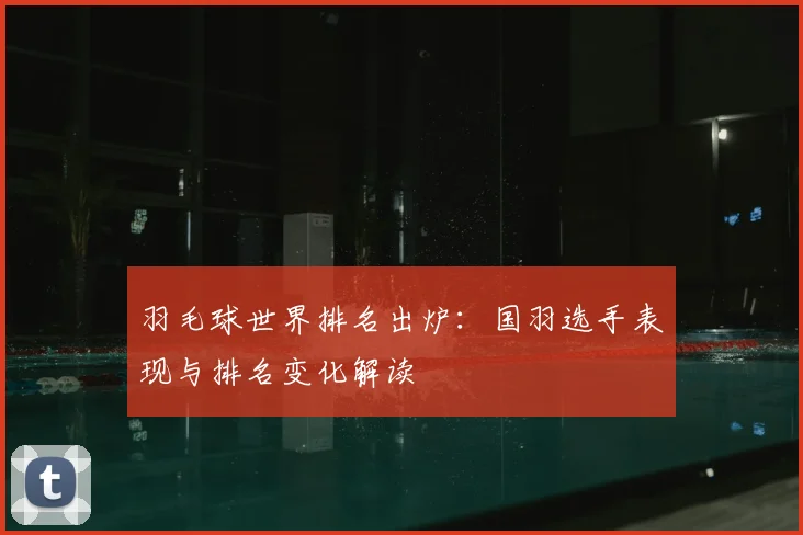羽毛球世界排名出炉:国羽选手表现与排名变化解读