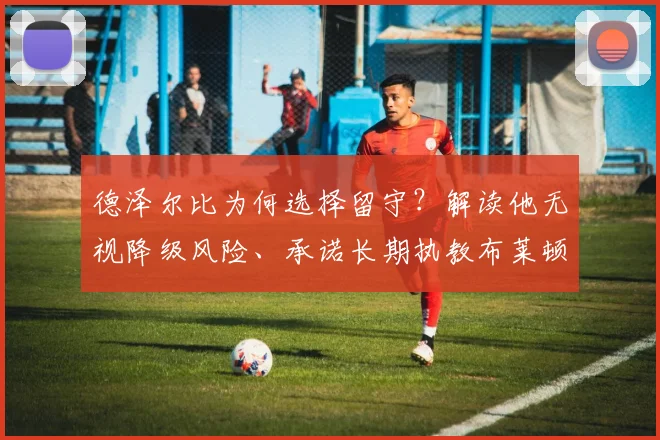 德泽尔比为何选择留守？解读他无视降级风险、承诺长期执教布莱顿的背后原因与未来蓝图