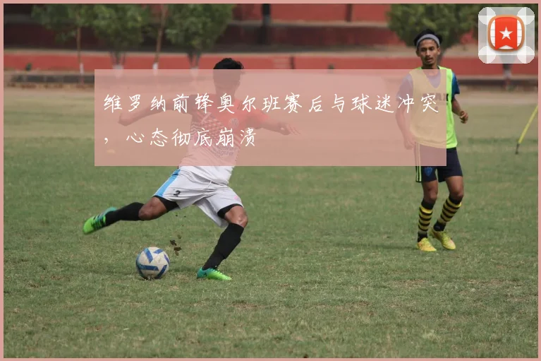 维罗纳前锋奥尔班赛后与球迷冲突,心态彻底崩溃