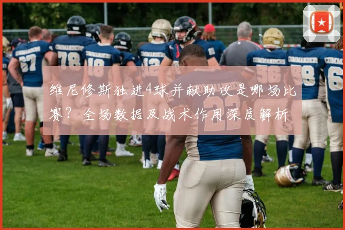 维尼修斯独进4球并献助攻是哪场比赛?全场数据及战术作用深度解析