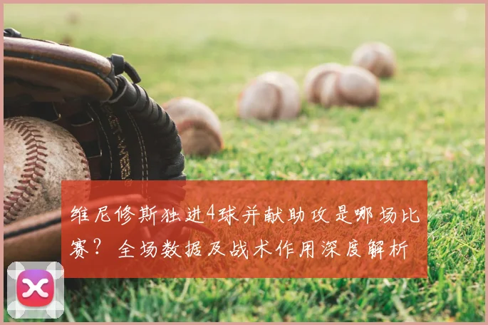 维尼修斯独进4球并献助攻是哪场比赛?全场数据及战术作用深度解析