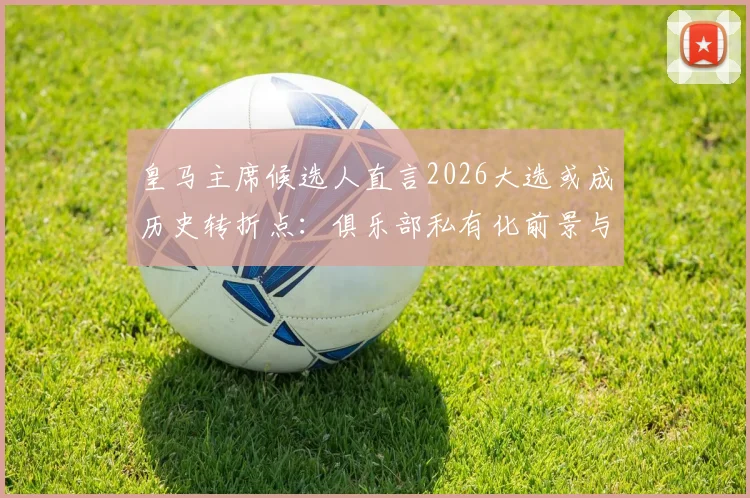 皇马主席候选人直言2026大选或成历史转折点：俱乐部私有化前景与未来所有权解析