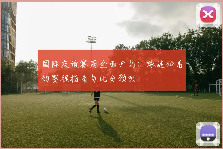 国际友谊赛周全面开打:球迷必看的赛程指南与比分预测