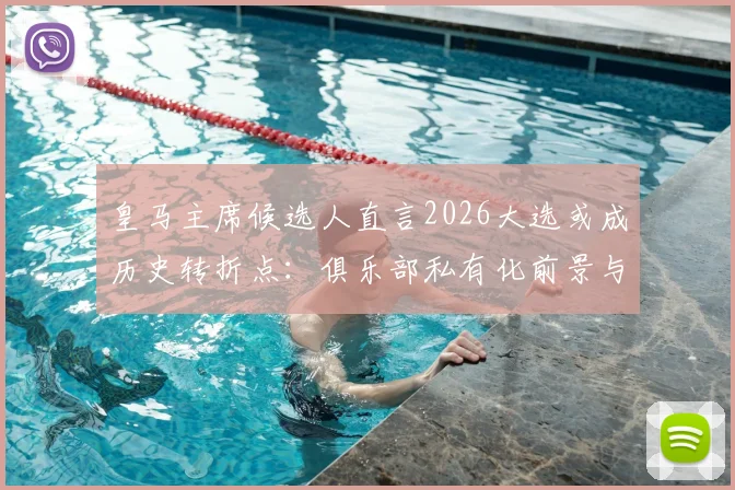 皇马主席候选人直言2026大选或成历史转折点：俱乐部私有化前景与未来所有权解析