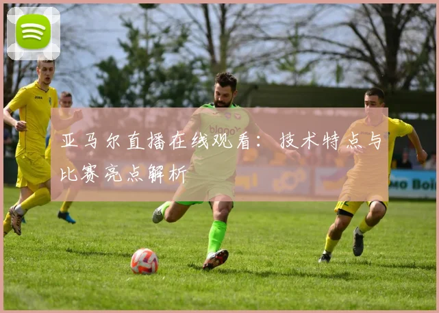 亚马尔直播在线观看：技术特点与比赛亮点解析